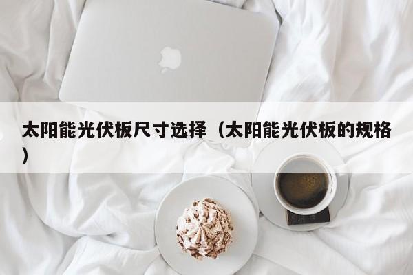 太阳能光伏板尺寸选择（太阳能光伏板的规格）  第1张