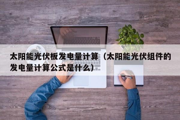 太阳能光伏板发电量计算（太阳能光伏组件的发电量计算公式是什么）  第1张