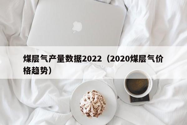 煤层气产量数据2022（2020煤层气价格趋势）  第1张