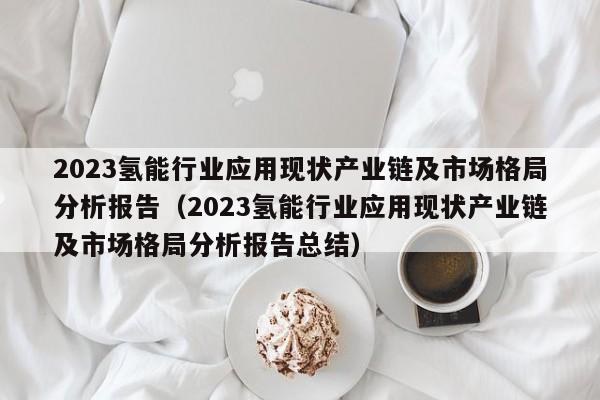 2023氢能行业应用现状产业链及市场格局分析报告（2023氢能行业应用现状产业链及市场格局分析报告总结）  第1张