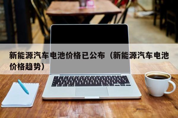新能源汽车电池价格已公布（新能源汽车电池价格趋势）  第1张