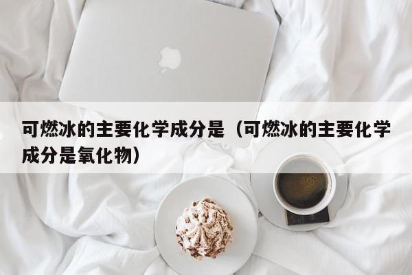 可燃冰的主要化学成分是（可燃冰的主要化学成分是氧化物）  第1张