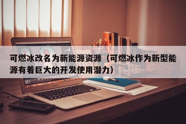可燃冰改名为新能源资源（可燃冰作为新型能源有着巨大的开发使用潜力）  第1张