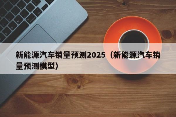 新能源汽车销量预测2025（新能源汽车销量预测模型）  第1张