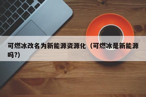 可燃冰改名为新能源资源化（可燃冰是新能源吗?）  第1张