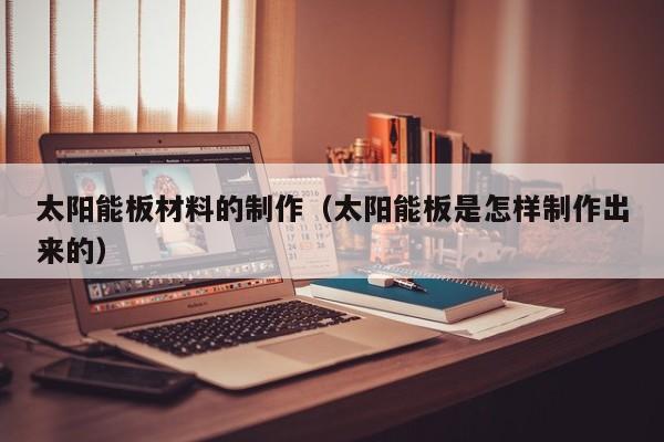 太阳能板材料的制作（太阳能板是怎样制作出来的）  第1张