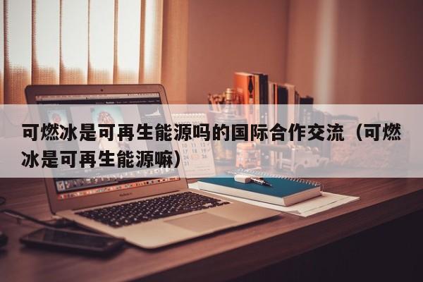 可燃冰是可再生能源吗的国际合作交流（可燃冰是可再生能源嘛）  第1张