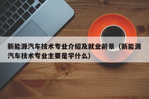 新能源汽车技术专业介绍及就业前景（新能源汽车技术专业主要是学什么）  第1张