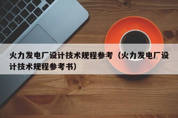 火力发电厂设计技术规程参考（火力发电厂设计技术规程参考书）  第1张