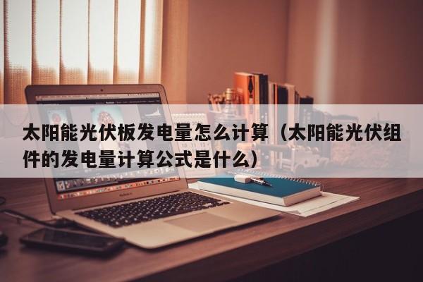 太阳能光伏板发电量怎么计算（太阳能光伏组件的发电量计算公式是什么）  第1张