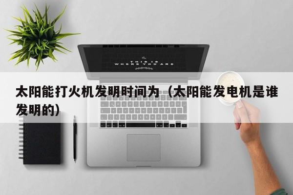 太阳能打火机发明时间为（太阳能发电机是谁发明的）  第1张