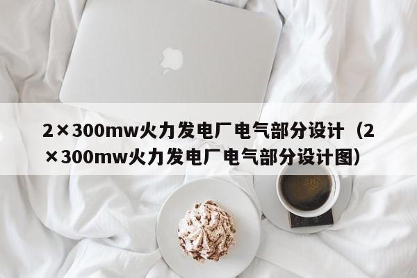 2×300mw火力发电厂电气部分设计（2×300mw火力发电厂电气部分设计图）  第1张