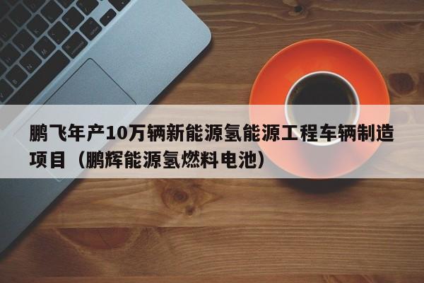 鹏飞年产10万辆新能源氢能源工程车辆制造项目（鹏辉能源氢燃料电池）  第1张