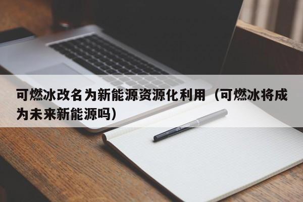可燃冰改名为新能源资源化利用（可燃冰将成为未来新能源吗）  第1张