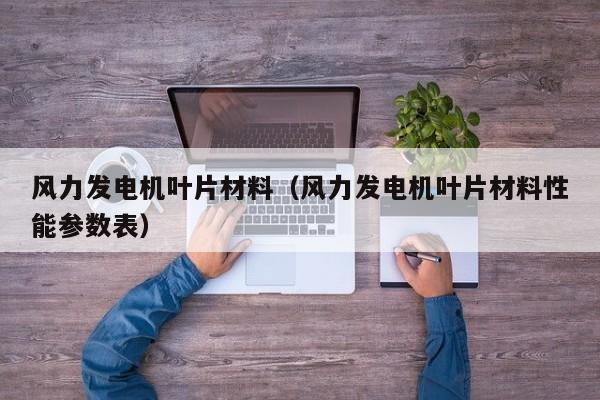 风力发电机叶片材料（风力发电机叶片材料性能参数表）  第1张