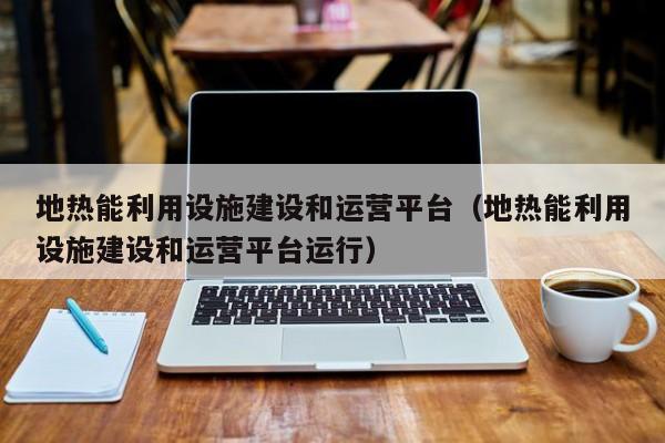 地热能利用设施建设和运营平台（地热能利用设施建设和运营平台运行）  第1张