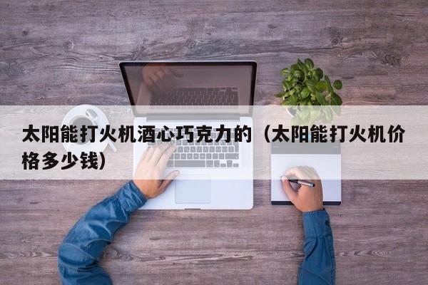 太阳能打火机酒心巧克力的（太阳能打火机价格多少钱）  第1张