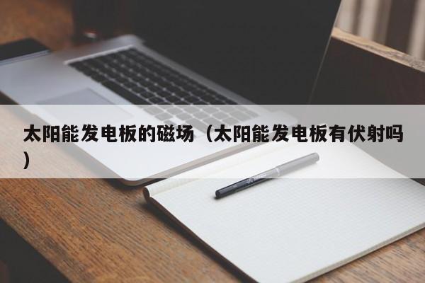 太阳能发电板的磁场（太阳能发电板有伏射吗）  第1张