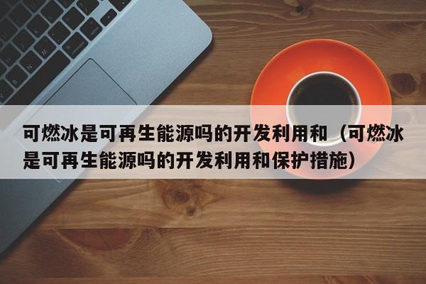 可燃冰是可再生能源吗的开发利用和（可燃冰是可再生能源吗的开发利用和保护措施）  第1张