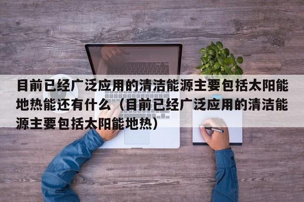目前已经广泛应用的清洁能源主要包括太阳能地热能还有什么（目前已经广泛应用的清洁能源主要包括太阳能地热）  第1张