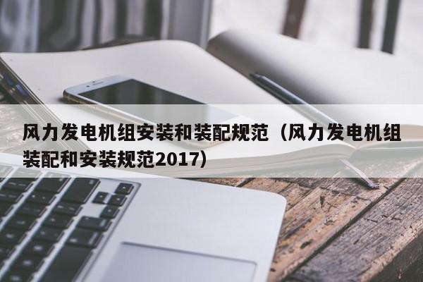 风力发电机组安装和装配规范（风力发电机组装配和安装规范2017）  第1张