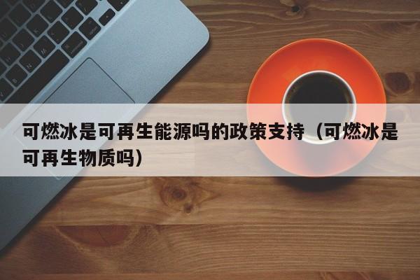 可燃冰是可再生能源吗的政策支持（可燃冰是可再生物质吗）  第1张