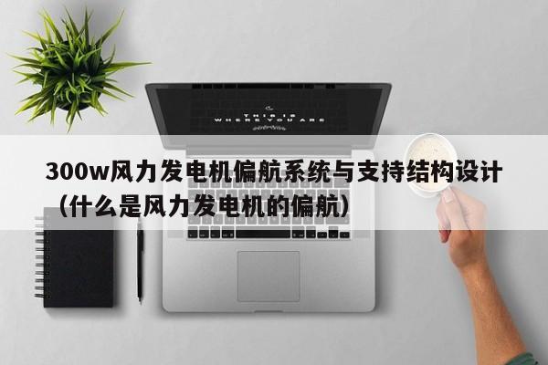 300w风力发电机偏航系统与支持结构设计（什么是风力发电机的偏航）  第1张