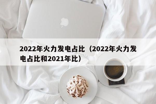 2022年火力发电占比（2022年火力发电占比和2021年比）  第1张