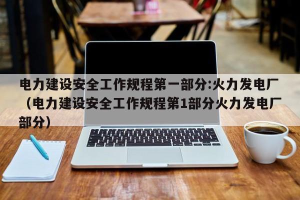 电力建设安全工作规程第一部分:火力发电厂（电力建设安全工作规程第1部分火力发电厂部分）  第1张