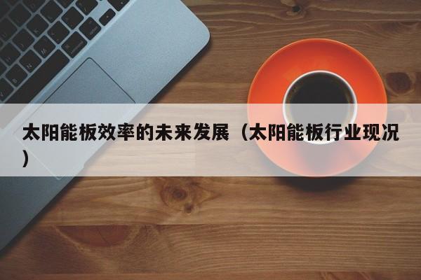 太阳能板效率的未来发展（太阳能板行业现况）  第1张