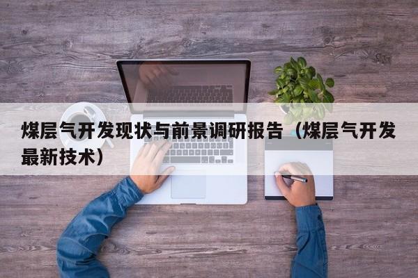 煤层气开发现状与前景调研报告（煤层气开发最新技术）  第1张