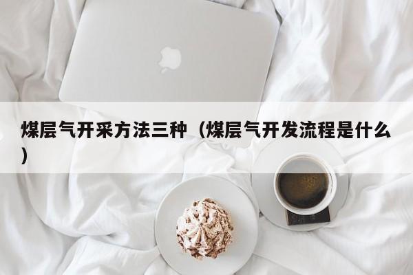 煤层气开采方法三种（煤层气开发流程是什么）  第1张