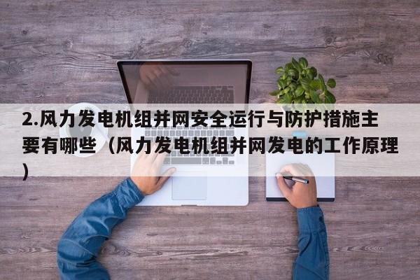 2.风力发电机组并网安全运行与防护措施主要有哪些（风力发电机组并网发电的工作原理）  第1张