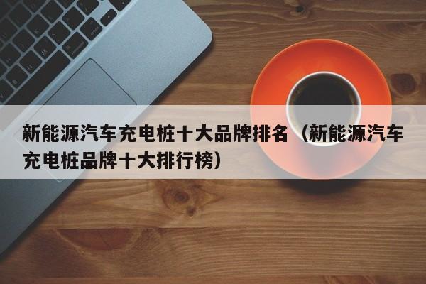 新能源汽车充电桩十大品牌排名（新能源汽车充电桩品牌十大排行榜）  第1张