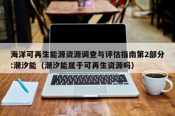 海洋可再生能源资源调查与评估指南第2部分:潮汐能（潮汐能属于可再生资源吗）  第1张