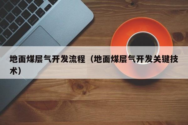 地面煤层气开发流程（地面煤层气开发关键技术）  第1张
