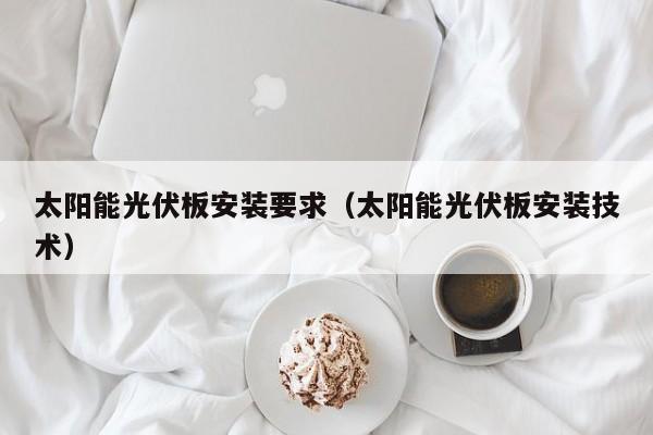 太阳能光伏板安装要求（太阳能光伏板安装技术）  第1张