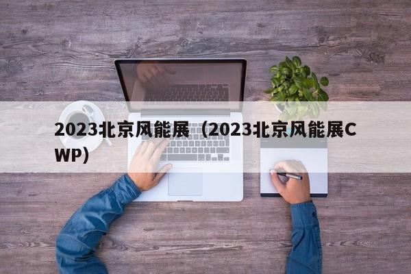 2023北京风能展（2023北京风能展CWP）  第1张