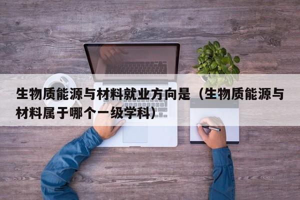 生物质能源与材料就业方向是（生物质能源与材料属于哪个一级学科）  第1张