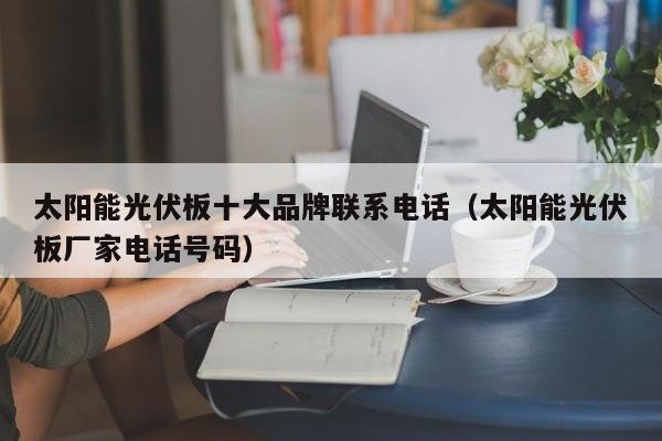 太阳能光伏板十大品牌联系电话（太阳能光伏板厂家电话号码）  第1张