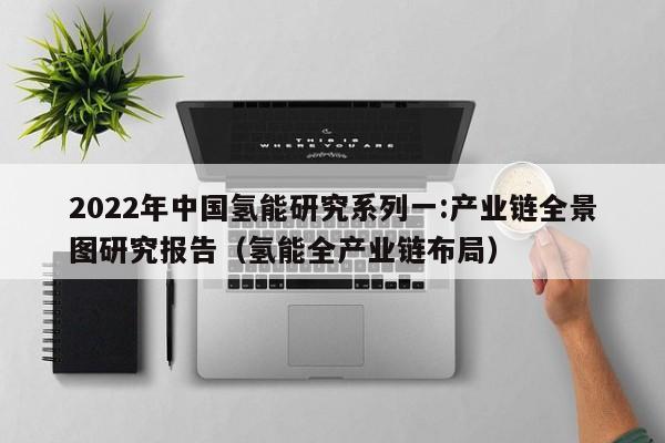 2022年中国氢能研究系列一:产业链全景图研究报告（氢能全产业链布局）  第1张