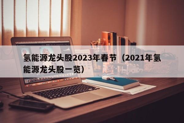 氢能源龙头股2023年春节（2021年氢能源龙头股一览）  第1张