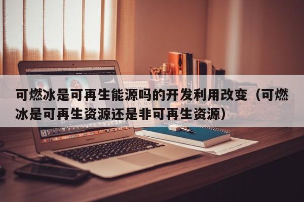 可燃冰是可再生能源吗的开发利用改变（可燃冰是可再生资源还是非可再生资源）  第1张