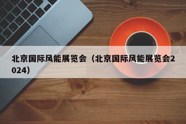 北京国际风能展览会（北京国际风能展览会2024）  第1张