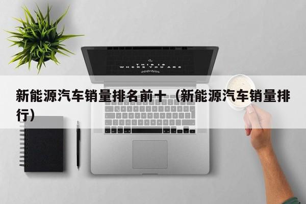 新能源汽车销量排名前十（新能源汽车销量排行）  第1张