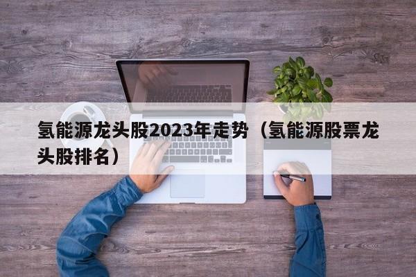 氢能源龙头股2023年走势（氢能源股票龙头股排名）  第1张