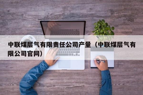中联煤层气有限责任公司产量（中联煤层气有限公司官网）  第1张