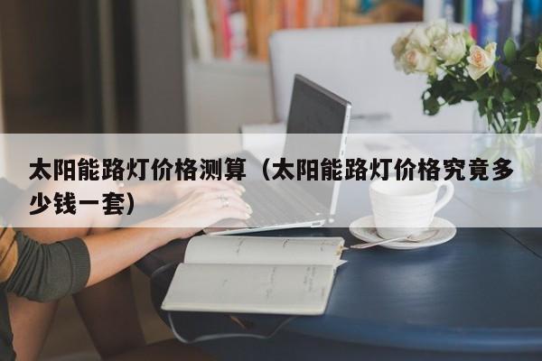 太阳能路灯价格测算（太阳能路灯价格究竟多少钱一套）  第1张