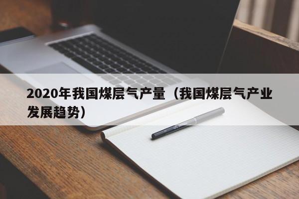 2020年我国煤层气产量（我国煤层气产业发展趋势）  第1张