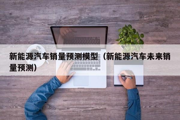 新能源汽车销量预测模型（新能源汽车未来销量预测）  第1张